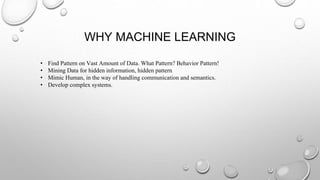 WHY MACHINE LEARNING
• Find Pattern on Vast Amount of Data. What Pattern? Behavior Pattern!
• Mining Data for hidden information, hidden pattern
• Mimic Human, in the way of handling communication and semantics.
• Develop complex systems.
 