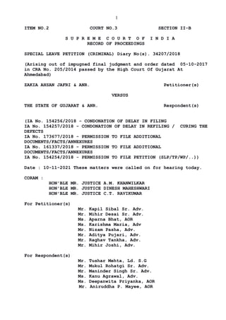 1
ITEM NO.2 COURT NO.3 SECTION II-B
S U P R E M E C O U R T O F I N D I A
RECORD OF PROCEEDINGS
SPECIAL LEAVE PETITION (CRIMINAL) Diary No(s). 34207/2018
(Arising out of impugned final judgment and order dated 05-10-2017
in CRA No. 205/2014 passed by the High Court Of Gujarat At
Ahmedabad)
ZAKIA AHSAN JAFRI & ANR. Petitioner(s)
VERSUS
THE STATE OF GUJARAT & ANR. Respondent(s)
(IA No. 154256/2018 - CONDONATION OF DELAY IN FILING
IA No. 154257/2018 - CONDONATION OF DELAY IN REFILING / CURING THE
DEFECTS
IA No. 173677/2018 - PERMISSION TO FILE ADDITIONAL
DOCUMENTS/FACTS/ANNEXURES
IA No. 161337/2018 - PERMISSION TO FILE ADDITIONAL
DOCUMENTS/FACTS/ANNEXURES
IA No. 154254/2018 - PERMISSION TO FILE PETITION (SLP/TP/WP/..))
Date : 10-11-2021 These matters were called on for hearing today.
CORAM :
HON'BLE MR. JUSTICE A.M. KHANWILKAR
HON'BLE MR. JUSTICE DINESH MAHESHWARI
HON'BLE MR. JUSTICE C.T. RAVIKUMAR
For Petitioner(s)
Mr. Kapil Sibal Sr. Adv.
Mr. Mihir Desai Sr. Adv.
Ms. Aparna Bhat, AOR
Ms. Karishma Maria, Adv
Mr. Nizam Pasha, Adv.
Mr. Aditya Pujari, Adv.
Mr. Raghav Tankha, Adv.
Mr. Mihir Joshi, Adv.
For Respondent(s)
Mr. Tushar Mehta, Ld. S.G
Mr. Mukul Rohatgi Sr. Adv.
Mr. Maninder Singh Sr. Adv.
Ms. Kanu Agrawal, Adv.
Ms. Deepanwita Priyanka, AOR
Mr. Aniruddha P. Mayee, AOR
Digitally signed by
NEETU KHAJURIA
Date: 2021.11.10
17:00:15 IST
Reason:
Signature Not Verified
 
