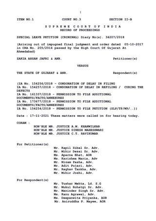 1
ITEM NO.1 COURT NO.3 SECTION II-B
S U P R E M E C O U R T O F I N D I A
RECORD OF PROCEEDINGS
SPECIAL LEAVE PETITION (CRIMINAL) Diary No(s). 34207/2018
(Arising out of impugned final judgment and order dated 05-10-2017
in CRA No. 205/2014 passed by the High Court Of Gujarat At
Ahmedabad)
ZAKIA AHSAN JAFRI & ANR. Petitioner(s)
VERSUS
THE STATE OF GUJARAT & ANR. Respondent(s)
(IA No. 154256/2018 - CONDONATION OF DELAY IN FILING
IA No. 154257/2018 - CONDONATION OF DELAY IN REFILING / CURING THE
DEFECTS
IA No. 161337/2018 - PERMISSION TO FILE ADDITIONAL
DOCUMENTS/FACTS/ANNEXURES
IA No. 173677/2018 - PERMISSION TO FILE ADDITIONAL
DOCUMENTS/FACTS/ANNEXURES
IA No. 154254/2018 - PERMISSION TO FILE PETITION (SLP/TP/WP/..))
Date : 17-11-2021 These matters were called on for hearing today.
CORAM :
HON'BLE MR. JUSTICE A.M. KHANWILKAR
HON'BLE MR. JUSTICE DINESH MAHESHWARI
HON'BLE MR. JUSTICE C.T. RAVIKUMAR
For Petitioner(s)
Mr. Kapil Sibal Sr. Adv.
Mr. Mihir Desai Sr. Adv.
Ms. Aparna Bhat, AOR
Ms. Karishma Maria, Adv
Mr. Nizam Pasha, Adv.
Mr. Adit Pujari, Adv.
Mr. Raghav Tankha, Adv.
Mr. Mihir Joshi, Adv.
For Respondent(s)
Mr. Tushar Mehta, Ld. S.G
Mr. Mukul Rohatgi Sr. Adv.
Mr. Maninder Singh Sr. Adv.
Ms. Kanu Agrawal, Adv.
Ms. Deepanwita Priyanka, AOR
Mr. Aniruddha P. Mayee, AOR
Digitally signed by
NEETU KHAJURIA
Date: 2021.11.17
16:33:58 IST
Reason:
Signature Not Verified
 