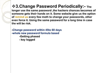 3.Change Password Periodically:- The
longer use the same password ,the hackers chances becomes of
someone gets their hands on it. Some website give us the option
of remind us every few moth to change your passwords, other
even force it. Using the same password for a long time in case
the will be risk.
-Change password within 45to 60 days
-whole new password formula based
-Getting phased
- key logged
 