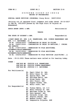 1
ITEM NO.1 COURT NO.3 SECTION II-B
S U P R E M E C O U R T O F I N D I A
RECORD OF PROCEEDINGS
SPECIAL LEAVE PETITION (CRIMINAL) Diary No(s). 34207/2018
(Arising out of impugned final judgment and order dated 05-10-2017
in CRA No. 205/2014 passed by the High Court Of Gujarat At
Ahmedabad)
ZAKIA AHSAN JAFRI & ANR. Petitioner(s)
VERSUS
THE STATE OF GUJARAT & ANR. Respondent(s)
([PART HEARD BY: HON. A.M. KHANWILKAR, HON. DINESH MAHESHWARI AND
HON. C.T. RAVIKUMAR, JJ. ]
IA No. 154256/2018 - CONDONATION OF DELAY IN FILING
IA No. 154257/2018 - CONDONATION OF DELAY IN REFILING / CURING
THE DEFECTS
IA No. 173677/2018 - PERMISSION TO FILE ADDITIONAL
DOCUMENTS/FACTS/ANNEXURES
IA No. 161337/2018 - PERMISSION TO FILE ADDITIONAL
DOCUMENTS/FACTS/ANNEXURES
IA No. 154254/2018 - PERMISSION TO FILE PETITION (SLP/TP/WP/..))
Date : 25-11-2021 These matters were called on for hearing today.
CORAM :
HON'BLE MR. JUSTICE A.M. KHANWILKAR
HON'BLE MR. JUSTICE DINESH MAHESHWARI
HON'BLE MR. JUSTICE C.T. RAVIKUMAR
For Petitioner(s)
Mr. Kapil Sibal Sr. Adv.
Mr. Mihir Desai Sr. Adv.
Ms. Aparna Bhat, AOR
Ms. Karishma Maria, Adv
Mr. Nizam Pasha, Adv.
Mr. Adit Pujari, Adv.
Mr. Raghav Tankha, Adv.
Mr. Mihir Joshi, Adv.
For Respondent(s)
Mr. Tushar Mehta, Ld. S.G
Mr. Mukul Rohatgi Sr. Adv.
Mr. Maninder Singh Sr. Adv.
Ms. Kanu Agrawal, Adv.
Ms. Devanshi Singh, Adv.
Mr. Shantnu Sharma, Adv.
Mr. Madhav Sinhal, Adv.
Ms. Deepanwita Priyanka, AOR
Digitally signed by
NEETU KHAJURIA
Date: 2021.11.25
16:38:15 IST
Reason:
Signature Not Verified
 