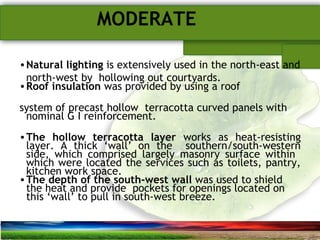 SUSTAINABLE ARCHITECTURAL BUILT ENVIRONMENT CA(NDR),CPWD ..
MODERATE
•Natural lighting is extensively used in the north-east and
north-west by hollowing out courtyards.
•Roof insulation was provided by using a roof
system of precast hollow terracotta curved panels with
nominal G I reinforcement.
•The hollow terracotta layer works as heat-resisting
layer. A thick ‘wall’ on the southern/south-western
side, which comprised largely masonry surface within
which were located the services such as toilets, pantry,
kitchen work space.
•The depth of the south-west wall was used to shield
the heat and provide pockets for openings located on
this ‘wall’ to pull in south-west breeze.
 