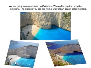 We are going on an excursion to Zakinthos. We are leaving the day after tomorrow. The pictures you see are from a well known beach called navagio. 