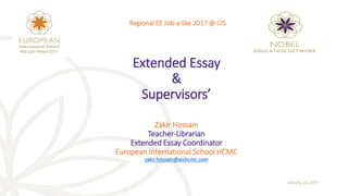 Extended Essay
&
Supervisors’
Zakir Hossain
Teacher-Librarian
Extended Essay Coordinator
European International School HCMC
zakir.hossain@eishcmc.com
January 16, 2017
Regional EE Job-a-like 2017 @ CIS
 