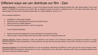 Different ways we can distribute our film - Zain
Standard distribution: in the standard process, a movie is first released through cinemas (theatrical window) then, after approximately 16 and a half
weeks, it is released into services such as DVD, after an additional number of months it is released to pay TV and online subscription sites, and
approximately two years after its theatrical release date, it is made available for ‘free to air’ TV.
Pros of standard distribution:
➢ Availability to a wide range of people.
➢ Receives its own marketing from the sites and channels airing it.
➢ Gains income from multiple platforms.
➢ Gives the impression that the film is ‘new’ for a long time.
Cons of standard distribution:
➢ People may become frustrated from it as its advertised for a long period of time.
➢ After two years, it will have little income from the public, only from TV companies airing it etc.
Theatrical distribution: theatrical distribution is often if the distributors owns theatres or film distribution networks (e.g Universal owns Odeon) or through
theatrical exhibitors and other sub-distributors. A limited distributor may deal with only particular products, such as DVD or Blu-Ray or may act in a particular
country or market.
International distribution: For international distribution you must set processes, relationships anf fulfillment in order to get your film into the overseas market.
International agents are distributors, although they do not own a single theatre, home video label or television outlet. They are essentially distributors that
license films to territory distributors (buyers).
 
