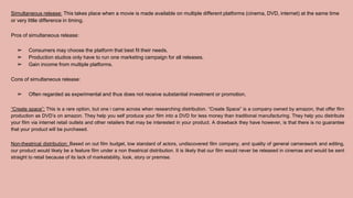 Simultaneous release: This takes place when a movie is made available on multiple different platforms (cinema, DVD, internet) at the same time
or very little difference in timing.
Pros of simultaneous release:
➢ Consumers may choose the platform that best fit their needs.
➢ Production studios only have to run one marketing campaign for all releases.
➢ Gain income from multiple platforms.
Cons of simultaneous release:
➢ Often regarded as experimental and thus does not receive substantial investment or promotion.
“Create space”: This is a rare option, but one i came across when researching distribution. “Create Space” is a company owned by amazon, that offer film
production as DVD’s on amazon. They help you self produce your film into a DVD for less money than traditional manufacturing. They help you distribute
your film via internet retail outlets and other retailers that may be interested in your product. A drawback they have however, is that there is no guarantee
that your product will be purchased.
Non-theatrical distribution: Based on out film budget, low standard of actors, undiscovered film company, and quality of general camerawork and editing,
our product would likely be a feature film under a non theatrical distribution. It is likely that our film would never be released in cinemas and would be sent
straight to retail because of its lack of marketability, look, story or premise.
 