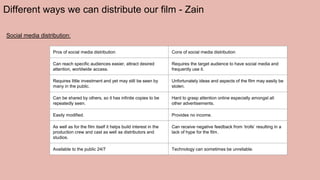 Different ways we can distribute our film - Zain
Social media distribution:
Pros of social media distribution Cons of social media distribution
Can reach specific audiences easier, attract desired
attention, worldwide access.
Requires the target audience to have social media and
frequently use it.
Requires little investment and yet may still be seen by
many in the public.
Unfortunately ideas and aspects of the film may easily be
stolen.
Can be shared by others, so it has infinite copies to be
repeatedly seen.
Hard to grasp attention online especially amongst all
other advertisements.
Easily modified. Provides no income.
As well as for the film itself it helps build interest in the
production crew and cast as well as distributors and
studios.
Can receive negative feedback from ‘trolls’ resulting in a
lack of hype for the film.
Available to the public 24/7 Technology can sometimes be unreliable.
 