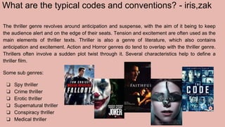 What are the typical codes and conventions? - iris,zak
The thriller genre revolves around anticipation and suspense, with the aim of it being to keep
the audience alert and on the edge of their seats. Tension and excitement are often used as the
main elements of thriller texts. Thriller is also a genre of literature, which also contains
anticipation and excitement. Action and Horror genres do tend to overlap with the thriller genre.
Thrillers often involve a sudden plot twist through it. Several characteristics help to define a
thriller film.
Some sub genres:
❏ Spy thriller
❏ Crime thriller
❏ Erotic thriller
❏ Supernatural thriller
❏ Conspiracy thriller
❏ Medical thriller
 