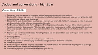 Codes and conventions - Iris, Zain
Conventions of thriller:
➔ Fast camera shots- they are used to increase the feeling of suspense and tension within the audience
➔ Low key lighting- its used to present a very dark atmosphere, that's either mysterious, dangerous or scary. Low key lighting also used
to shadow contrast of light in some darker areas
➔ Black and white shots- these shots are used to create a more dark and eerie feel to the film, it’s mostly used to make the shadows
stand out and for the lighting to be more exaggerated and dramatic.
➔ Non/Diegetic sound (scary music) - they’re is diegetic and non diegetic sounds throughout these type of films to build more tension
➔ Narrative dominated by the protagonists POV showing the problem they must overcome, the POV of the antagonist is sometimes
shown which allows the audience to have more information on them so they can build empathy for both the hero and the villain
➔ Violent behaviour
➔ Flashbacks are sometimes used to create the feeling of space and time disorientation, used to show past events to make the
audience understand the back story
➔ Constant plot twists
➔ Eventual domination over the antagonist, creating suspense and tension
➔ Settings that are seen as normal everyday environment - adding suspense as the action is unexpected.
➔ Distressed appearance.
➔ Eventual recognition of why the antagonist has acted this way, normally because of a connection with the protagonist so for revenge.
➔ Themes of isolation to show the character being vulnerable.
➔ Conventionally represent injustice and the battle between good and evil.
 