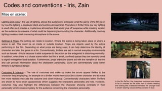 Codes and conventions - Iris, Zain
Mise en scene:
Lighting and colour- the use of lighting, allows the audience to anticipate what the genre of the film is on
by how the lighting is displayed (dark and sombre atmosphere). Therefore in thriller films low key lighting
is used often as it creates a mysterious atmosphere that would give off suspense while creating tension
as the audience is unaware of what could be happening/surrounding the character. Additionally, low key
lighting creates a dark menacing atmosphere to the scene.
Settings & Props- the setting can relate to location. Where the scene is being taken place or where a
scene is set. This could be an inside or outside location. Props are objects used by the actors
performing in the film. Depending on what props are being used, it can help determine the identity of
character and also the genre in a fim. Conventionally, thrillers are set in normal everyday environments
such as houses - this is because it adds suspense to the action as the antagonist is disturbing normality.
In addition, when there is a chase scene within the film is small, confined spaces they are normally used
to signify entrapment and isolation. Furthermore, props within the scene aid with the narrative of the film
and can provide information about the characters personality. Guns are conventionally used within
thrillers to symbolise danger.
Costumes & Makeup - The use of costumes and make up make the actors appear lifelike to the
character they are playing, for example on a thriller movie there could be a clown character and to make
him more realistic they add the costume and clown makeup. Conventionally characters within Thrillers
are shown to have smart appearances which suggests the characters personality and role. However,
costumes may also highlight the differences between the character showing contrasts in their
personality which creates mystery for the audience concerning the characters personality.
 
