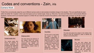 Codes and conventions - Zain, iris
Camera Work:
Thriller films conventionally adapt the use of different camera works to demonstrate immediate change in the situation. This can specifically be seen
within the thriller film ‘inception’ which uses shot types such as: Canted angle, Close up, Wide shot, Two shot and Wide shot to demonstrate different
situations. Camera work is an important aspect in a thriller film as it sets the mood for the audience, which helps build up tension so the film is more
effective.
Canted angle shot:
The canted angle shot
shows the situation as
unusual signifying that
something has happened
to change this. This type
of shot is conventional is
used to show distress, a
key theme in thrillers.
Close-up shot:
The shot shows key features of
the subject within the scene.
This is used to emphasise the
characters key details and
expressions, therefore showing
their emotions toward what is
happening.
Two Shot:
The two shot is used within
the scene in order to
establish a relationship or
connection between them.
Within the scene, it is used
to demonstrate the similar
situation the characters are
in. However, the scene
may also highlight their
differences such as
gender, age and clothing
Wide shot:
The wide shot places the subject in the middle of the
frame so that the audience is able to identify the
situation surrounding them.
Mid shot:
The mid shot allows the
audience to view the elements
of mis en scene such as
characters clothing and the
prop of the gun. Which
therefore tells the audience
what type of person the
character is.
 