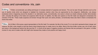 Codes and conventions- iris, zain
Editing: Thrillers conventionally use editing techniques to increase element of suspense and tension. This can be seen through elements such as the
use of reaction shots which are designed to highlight the characters reaction when they are approached by the antagonist. Additionally, cuts always
emphasise what is happening around the situation in an alternative scene, conventionally, one scene is shown as chaotic whereas another demonstrates
calm, everyday life adding to the twists and suspense within the plot. In addition, the titles and captions on the film trailer are designed to emphasise the
narrative of the film. These create suspense and tension through their quick and catchy phrases, conventionally these also fade to black to emphasise the
scene has ended.
Titles: A lot of titles in films gives a good representation of the film itself. For example, the title of the movie IT is in red which represents blood, danger and
violence, the title is also shaped to look like there's blood dripping down to create more of an effect. Most of the time thriller movies use a lot of dark colors
and tones in the background behind the title (just like IT) to show all the types of negative emotions and themes that are portrayed in this genre. In thriller
movies it’s very rare to create a title with bright color because they create a more positive and happy mood.
 