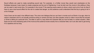 Sound effects are used to make something sound real. For example, in a thriller movie they would over emphasize on the
footsteps because it was meant to create suspense and be sort of frightening. It can be laid over the movie in the editing or they
can be used in real movie time. For example in the movie IT the opening scene seems to show a storm and a lot of rain so they’d
have to use a loud sound effect for the rain to create that danger, so the audience could understand that the boy is going to be in
a lot of danger
Voice Overs can be used in two different ways. The voice over dialogue that you can hear in movies such as Shrek or Ice age, when its
cartoon characters and it’s not actually someone acting on camera and they use other peoples voices to make it sound like the animals
or Shrek is talking at a particular time. The latter is used in a way where the character tells you how he feels in a certain situation. Often
these are the most interesting parts of the movie as the audience knows exactly how a character feels, but it can also start to get boring
if it’s repetitive and too long.
 