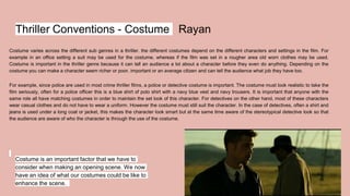 Thriller Conventions - Costume Rayan
Costume varies across the different sub genres in a thriller. the different costumes depend on the different characters and settings in the film. For
example in an office setting a suit may be used for the costume, whereas if the film was set in a rougher area old worn clothes may be used.
Costume is important in the thriller genre because it can tell an audience a lot about a character before they even do anything. Depending on the
costume you can make a character seem richer or poor, important or an average citizen and can tell the audience what job they have too.
For example, since police are used in most crime thriller films, a police or detective costume is important. The costume must look realistic to take the
film seriously, often for a police officer this is a blue shirt of polo shirt with a navy blue vest and navy trousers. It is important that anyone with the
same role all have matching costumes in order to maintain the set look of this character. For detectives on the other hand, most of these characters
wear casual clothes and do not have to wear a uniform. However the costume must still suit the character. In the case of detectives, often a shirt and
jeans is used under a long coat or jacket, this makes the character look smart but at the same time aware of the stereotypical detective look so that
the audience are aware of who the character is through the use of the costume.
Costume is an important factor that we have to
consider when making an opening scene. We now
have an idea of what our costumes could be like to
enhance the scene.
 