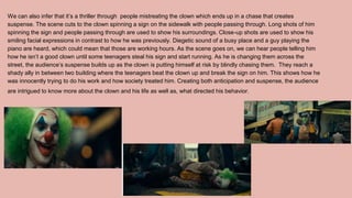 We can also infer that it’s a thriller through people mistreating the clown which ends up in a chase that creates
suspense. The scene cuts to the clown spinning a sign on the sidewalk with people passing through. Long shots of him
spinning the sign and people passing through are used to show his surroundings. Close-up shots are used to show his
smiling facial expressions in contrast to how he was previously. Diegetic sound of a busy place and a guy playing the
piano are heard, which could mean that those are working hours. As the scene goes on, we can hear people telling him
how he isn’t a good clown until some teenagers steal his sign and start running. As he is changing them across the
street, the audience’s suspense builds up as the clown is putting himself at risk by blindly chasing them. They reach a
shady ally in between two building where the teenagers beat the clown up and break the sign on him. This shows how he
was innocently trying to do his work and how society treated him. Creating both anticipation and suspense, the audience
are intrigued to know more about the clown and his life as well as, what directed his behavior.
 