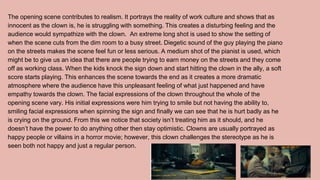 The opening scene contributes to realism. It portrays the reality of work culture and shows that as
innocent as the clown is, he is struggling with something. This creates a disturbing feeling and the
audience would sympathize with the clown. An extreme long shot is used to show the setting of
when the scene cuts from the dim room to a busy street. Diegetic sound of the guy playing the piano
on the streets makes the scene feel fun or less serious. A medium shot of the pianist is used, which
might be to give us an idea that there are people trying to earn money on the streets and they come
off as working class. When the kids knock the sign down and start hitting the clown in the ally, a soft
score starts playing. This enhances the scene towards the end as it creates a more dramatic
atmosphere where the audience have this unpleasant feeling of what just happened and have
empathy towards the clown. The facial expressions of the clown throughout the whole of the
opening scene vary. His initial expressions were him trying to smile but not having the ability to,
smiling facial expressions when spinning the sign and finally we can see that he is hurt badly as he
is crying on the ground. From this we notice that society isn’t treating him as it should, and he
doesn’t have the power to do anything other then stay optimistic. Clowns are usually portrayed as
happy people or villains in a horror movie; however, this clown challenges the stereotype as he is
seen both not happy and just a regular person.
 