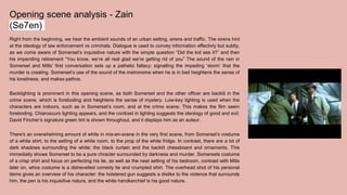 Opening scene analysis - Zain
(Se7en)
Right from the beginning, we hear the ambient sounds of an urban setting, sirens and traffic. The sirens hint
at the ideology of law enforcement vs criminals. Dialogue is used to convey information effectivly but subtly,
as we come aware of Somerset’s inquisitive nature with the simple question “Did the kid see it?” and then
his impending retirement “You know, we’re all real glad we’re getting rid of you” The sound of the rain in
Somerset and Mills’ first conversation sets up a pathetic fallacy; signalling the impeding ‘storm’ that the
murder is creating. Somerset’s use of the sound of the metronome when he is in bed heightens the sense of
his loneliness, and makes pathos.
Backlighting is prominent in this opening scene, as both Somerset and the other officer are backlit in the
crime scene, which is foreboding and heightens the sense of mystery. Low-key lighting is used when the
characters are indoors, such as in Somerset’s room, and at the crime scene. This makes the film seem
foreboding. Chiaroscuro lighting appears, and the contrast in lighting suggests the ideology of good and evil.
David Fincher’s signature green tint is shown throughout, and it displays him as an auteur.
There's an overwhelming amount of white in mis-en-scene in the very first scene, from Somerset’s costume
of a white shirt, to the setting of a white room, to the prop of the white fridge. In contrast, there are a lot of
dark shadows surrounding the white; the black curtain and the backlit chessboard and ornaments. This
immediatly shows Somerset to be a pure chracter surrounded by darkness and murder. Somersets costume
of a crisp shirt and focus on perfecting his tie, as well as the neat setting of his bedroom, contrast with Mills
later on, whos costume is a dishevelled comedy tie and crumpled shirt. The overhead shot of his personal
items gives an overview of his character: the holstered gun suggests a dislike to the violence that surrounds
him, the pen is his inquisitive nature, and the white handkerchief is his good nature.
 