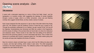 Opening scene analysis - Zain
(Se7en)
Title sequence
It opens with a pleonastic beginning to a remix of Nine Inch Nails ‘closer’, and the
typography is a scratchy scrawl, both suggesting the ideology of mental instability
through a sense of anger, which is a thriller convention. Jump cuts and flashing
overlays also suggest mental illness, as they create a sense of unease.
Kyle Cooper designed this title sequence to “get an idea of the killer before they finally
catch him. We wanted to get the audience curious of what this guy is going to be”
Through the symbolism presented to us in flashes, we get a sense of this. He cuts off
his fingertips, foreshadowing how Somerset and Mills are unable to find fingerprints,
and the excess of writing in the journals (that are found later on) show his meticulous
and obsessive nature. There’s bursts of red, taken from the setting of his darkroom,
that hints at the upcoming violence, as red is associated with blood. This is made more
intense as it contrasts with Fincher’s signature green tint. The black marker going over
the words and eyes also heightens the sense of mystery.
New line cinema’s classic animated logo is used, which has film falling into place with
a square, and blue light emitting, which makes it seen eerie. The white typography
contrasts to the black background nicely. The reflective surface in the beginning also
suggests the calm before the storm.
 