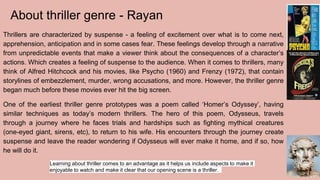 About thriller genre - Rayan
Thrillers are characterized by suspense - a feeling of excitement over what is to come next,
apprehension, anticipation and in some cases fear. These feelings develop through a narrative
from unpredictable events that make a viewer think about the consequences of a character’s
actions. Which creates a feeling of suspense to the audience. When it comes to thrillers, many
think of Alfred Hitchcock and his movies, like Psycho (1960) and Frenzy (1972), that contain
storylines of embezzlement, murder, wrong accusations, and more. However, the thriller genre
began much before these movies ever hit the big screen.
One of the earliest thriller genre prototypes was a poem called ‘Homer’s Odyssey’, having
similar techniques as today’s modern thrillers. The hero of this poem, Odysseus, travels
through a journey where he faces trials and hardships such as fighting mythical creatures
(one-eyed giant, sirens, etc), to return to his wife. His encounters through the journey create
suspense and leave the reader wondering if Odysseus will ever make it home, and if so, how
he will do it.
Learning about thriller comes to an advantage as it helps us include aspects to make it
enjoyable to watch and make it clear that our opening scene is a thriller.
 