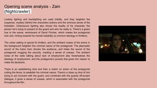 Opening scene analysis - Zain
(Nightcrawler)
Lowkey lighting and backlighting are used initially, and they heighten the
suspense, mystery behind the characters actions and the ominous sense of the
forbidden. Chiaroscuro lighting also shows the duality of his character; the
person he’s trying to present to the guard and who he really is. There’s a green
hue to the scene, reminiscent of David Fincher, which makes the protagonist
look sick, hinting towards his mental instability (a common ideology in thrillers).
The urban setting is typical for thrillers, and the ambient noises of the sirens in
the background heighten the criminal nature of the protagonist. The pleonastic
sound of the trains horn shocks the audience, and hides the sound of the
protagonist mugging the security, creating a sense of unease. The ambient
noise of the radio talking about lack of employment also foreshadows the
ideology of employment, and the protagonist’s poverty that gives him reason to
make his decisions.
There is an establishing shot and then a match on action of the protagonist
cutting the fence, to establish his criminal nature. There’s a close up shot of him
trying to act innocent with the guard, and combined with the guards off-screen
dialogue, it gives a sense of unease, which is associated with the protagonist
throughout the film.
 