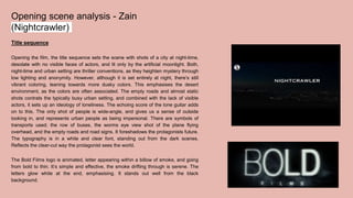 Opening scene analysis - Zain
(Nightcrawler)
Title sequence
Opening the film, the title sequence sets the scene with shots of a city at night-time,
desolate with no visible faces of actors, and lit only by the artificial moonlight. Both,
night-time and urban setting are thriller conventions, as they heighten mystery through
low lighting and anonymity. However, although it is set entirely at night, there’s still
vibrant coloring, leaning towards more dusky colors. This emphasises the desert
environment, as the colors are often associated. The empty roads and almost static
shots contrats the typically busy urban setting, and combined with the lack of visible
actors, it sets up an ideology of loneliness. The echoing score of the lone guitar adds
on to this. The only shot of people is wide-angle, and gives us a sense of outside
looking in, and represents urban people as being impersonal. There are symbols of
transports used; the row of buses, the worms eye view shot of the plane flying
overhead, and the empty roads and road signs. It foreshadows the protagonists future.
The typography is in a white and clear font, standing out from the dark scenes.
Reflects the clear-cut way the protagonist sees the world.
The Bold Films logo is animated, letter appearing within a billow of smoke, and going
from bold to thin. It’s simple and effective, the smoke drifting through is serene. The
letters glow white at the end, emphasising. It stands out well from the black
background.
 