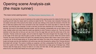 Opening scene Analysis-zak
(the maze runner)
The maze runner,opening scene - The Maze Runner Opening Scene - HD
The viewer can only hear the sound of machines at the outset of the opening scene this makes the film look more
puzzling and will make the viewer want to continue to watch the film. The movies main character,Thomas,is still
not awake at the start of the scene.As the viewer can also see nothing on the screen,the directors of the film did
this to make the audience feel more connected to the main character.The scene was taken to make the viewer
feel lost much like the main character, it's also a mid shot, but the main character isn't in the frame yet. For a few
seconds, the sound of the elevator becomes quieter, and the character unexpectedly sits up and makes a lot of
noise. Sudden action and noise make the viewer pay attention to what Thomas is trying to do. Then the mid shot
switches to the long shot so that you can see more of how the cage feels and see the entire body of the main
character. Thomas vomits and coughs, and as he does the angle of the shot changes from the angle of the eye
to the angle of the bird’s eye view.He gets up when he hears the noise of an animal. When the animal scares
Thomas, the noise of the lift remains the same.This indicates that the director didn't mean it was a jump scare or
a shock at all. As the lift keeps going up, it's going faster and faster.The noise of the computer continues getting
louder and louder and the shot switches to the worms eye view shot showing the ceiling of the Thomas structure
illuminated with red light. The scene is building up suspense, and then unexpectedly the lift stops.The red light
turns into a green and the rooftop opens.Thomas has been welcomed by a large group of teenage boys. When
Thomas sees the large group of boys he starts to run away and then falls, he then gets back up and realizes
where he his, the camera then follows him as he gets more curious.
 