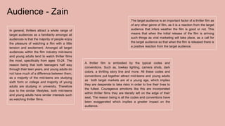 Audience - Zain
In general, thrillers attract a whole range of
target audiences as a familiarity amongst all
audiences is that the majority of people enjoy
the pleasure of watching a film with a little
tension and excitement. Amongst all target
audiences within the film industry mid-teens
and young adults tend to watch thriller films
the most, specifically from ages 15-24. The
reason being that both teenagers half way
through their teen years, and young adults do
not have much of a difference between them,
as a majority of the mid-teens are studying
sixth form or college and majority of young
adults are studying in university. Therefore
due to the similar lifestyles, both mid-teens
and young adults have similar interests such
as watching thriller films.
A thriller film is embodied by the typical codes and
conventions. Such as, lowkey lighting, camera shots, dark
colors, a thrilling story line and more. All these codes and
conventions put together attract mid-teens and young adults
as both target markets are at a young age, which implies
they are desperate to take risks in order to live their lives to
the fullest. Courageous emotions like this are incorporated
within thriller films they are literally left on the edge of their
seat. The reason being is all the codes and conventions have
been exaggerated which implies a greater impact on the
audience.
The target audience is an important factor of a thriller film as
of any other genre of film, as it is a reaction from the target
audience that infers weather the film is good or not. This
means that when the initial release of the film is arriving
such things as viral marketing will take place, as a call for
the target audience so that when the film is released there is
a positive reaction from the target audience.
 