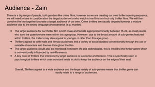Audience - Zain
There is a big range of people, both genders like crime films, however as we are creating our own thriller opening sequence,
we will need to take in consideration the target audience to who watch crime films and not only thriller films. We will then
combine the two together to create a target audience of our own. Crime thrillers are usually targeted towards a mature
audience due to the strong language and scenarios (e.g. murder).
➔ The target audience for our thriller film is both male and female aged predominantly between 15-24, as most people
who took the questionnaire were within this age group. However, due to the broad amount of sub-genres featured
within thrillers, the trailers may also appeal to younger or older than this age group.
➔ Thrillers appeal to both male and female audiences and a variety of social classes conventionally through the use of
relatable characters and themes throughout the film.
➔ The target audience would also be interested in modern life and technologies, this is linked to the thriller genre which
is conventionally influenced by real-life events.
➔ A key point of thrillers that interests my target audience is suspense and tension. This is specifically seen in
psychological thrillers which uses constant twists in plot to keep the audience on the edge of their seat.
Overall, Thrillers appeal to a wide audience and the large variety of sub-genres means that thriller genre can
easily relate to a range of audiences.
 