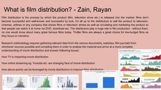 What is film distribution? - Zain, Rayan
Film distribution is the process by which the product (film, television show etc.) is released into the market; films don’t
become successful and well-known and successful by luck, it’s all up to the distributors to sell the product to television,
cinemas, airlines or any company that shows films or television shows as well as circulating and marketing the product so
that people can watch it at home via DVD, download etc. The distributors play a huge role in film production - without them,
no one would know about many great famous films today. Thriller films are always a great choice for low-budget films as
they focus on narrative.
Research methodology requires gathering relevant data from the various documents, websites, film journals from
whichever sources possible and compiling them in order to analyse the material and arrive at a more complete
understanding of movie distribution and answer following Issues:
How TV is impacting movie distribution
How online streaming eg. Youtube etc. are changing face of movie distribution
How above points can be leveraged by movie distributors to improve their distribution
 