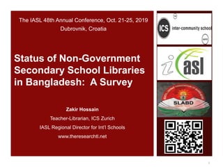 Zakir Hossain
Teacher-Librarian, ICS Zurich
IASL Regional Director for Int’l Schools
www.theresearchtl.net
Status of Non-Government
Secondary School Libraries
in Bangladesh: A Survey
The IASL 48th Annual Conference, Oct. 21-25, 2019
Dubrovnik, Croatia
1
 
