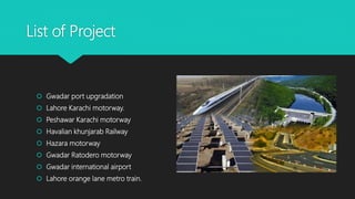 List of Project
 Gwadar port upgradation
 Lahore Karachi motorway.
 Peshawar Karachi motorway
 Havalian khunjarab Railway
 Hazara motorway
 Gwadar Ratodero motorway
 Gwadar international airport
 Lahore orange lane metro train.
 