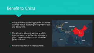 Benefit to China
 Chines industries are facing problem it compete
in global market due to high transportation cost
and devilry time.
 China Is using a longest way due to which
transportation cost and time increase which
gives competitive edge to competitors like
japan, USA & UK.
 New business market in other countries
 