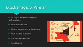 Disadvantages of Pakistan
 Fata Leads to threat for local market and
local manufacture
 Disturb of local industries
 Difficult to compete chines product in market
 Disturb of natural environment
 In danger to Pakistani output.
 Depend to china.
 