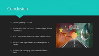 Conclusion
 Natural gateway for china
 Positive responses by both countries through mutual
cooperation.
 Both countries are keen to enhance trade activities
 Infrastructural improvement and development of
dames
 Stability of economy by investment of different
sector.
 