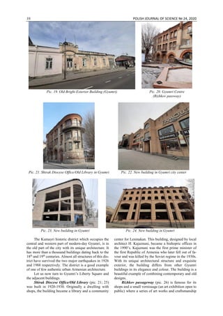 10 POLISH JOURNAL OF SCIENCE № 24, 2020
Pic. 19. Old Bright Exterior Building (Gyumri) Pic. 20. Gyumri Centre
(Rizhkov passway)
Pic. 21. Shirak Diocese Office/Old Library in Gyumri Pic. 22. New building in Gyumri city center
Pic. 23. New building in Gyumri Pic. 24. New building in Gyumri
The Kumayri historic district which occupies the
central and western part of modern-day Gyumri, is in
the old part of the city with its unique architecture. It
has more than a thousand buildings dating back to the
18th
and 19th
centuries. Almost all structures of this dis-
trict have survived the two major earthquakes in 1926
and 1988 respectively. The district is a good example
of one of few authentic urban Armenian architecture.
Let us now turn to Gyumri’s Liberty Square and
the adjacent buildings.
Shirak Diocese Office/Old Library (pic. 21; 25)
was built in 1920-1930. Originally a dwelling with
shops, the building became a library and a community
center for Leninakan. This building, designed by local
architect H. Kajaznuni, became a bishopric offices in
the 1990’s. Kajaznuni was the first prime minister of
the first Republic of Armenia who later fell out of fa-
vour and was killed by the Soviet regime in the 1930s.
With its unique architectural structure and exquisite
exterior, the building differs from other Gyumri
buildings in its elegance and colour. The building is a
beautiful example of combining contemporary and old
designs.
Rizhkov passageway (pic. 26) is famous for its
shops and a small vernissage (an art exhibition open to
public) where a series of art works and craftsmanship
 