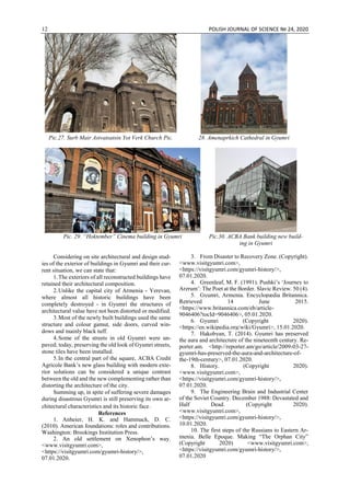 12 POLISH JOURNAL OF SCIENCE № 24, 2020
Pic.27. Surb Mair Astvatsatsin Yot Verk Church Pic. 28. Amenaprkich Cathedral in Gyumri
Pic. 29. “Hoktember” Cinema building in Gyumri Pic.30. ACBA Bank building new build-
ing in Gyumri
Considering on site architectural and design stud-
ies of the exterior of buildings in Gyumri and their cur-
rent situation, we can state that:
1.The exteriors of all reconstructed buildings have
retained their architectural composition.
2.Unlike the capital city of Armenia - Yerevan,
where almost all historic buildings have been
completely destroyed - in Gyumri the structures of
architectural value have not been distorted or modified.
3.Most of the newly built buildings used the same
structure and colour gamut, side doors, curved win-
dows and mainly black tuff.
4.Some of the streets in old Gyumri were un-
paved; today, preserving the old look of Gyumri streets,
stone tiles have been installed.
5.In the central part of the square, ACBA Credit
Agricole Bank’s new glass building with modern exte-
rior solutions can be considered a unique contrast
between the old and the new complementing rather than
distorting the architecture of the city.
Summing up, in spite of suffering severe damages
during disastrous Gyumri is still preserving its own ar-
chitectural characteristics and its historic face․
References
1. Anheier, H. K. and Hammack, D. C.
(2010). American foundations: roles and contributions.
Washington: Brookings Institution Press.
2. An old settlement on Xenophon’s way.
<www.visitgyumri.com>,
<https://visitgyumri.com/gyumri-history/>,
07.01.2020.
3. From Disaster to Recovery Zone. (Copyright).
<www.visitgyumri.com>,
<https://visitgyumri.com/gyumri-history/>,
07.01.2020.
4. Greenleaf, M. F. (1991). Pushki’s ‘Journey to
Arzrum’: The Poet at the Border. Slavic Review. 50 (4).
5. Gyumri, Armenia. Encyclopædia Britannica.
Retrieved 14 June 2015.
<https://www.britannica.com/eb/article-
9046406?tocId=9046406>, 05.01.2020.
6. Gyumri (Copyright 2020).
<https://en.wikipedia.org/wiki/Gyumri>, 15.01.2020.
7. Hakobyan, T. (2014). Gyumri has preserved
the aura and architecture of the nineteenth century. Re-
porter.am. <http://reporter.am/go/article/2009-03-27-
gyumri-has-preserved-the-aura-and-architecture-of-
the-19th-century>, 07.01.2020.
8. History. (Copyright 2020).
<www.visitgyumri.com>,
<https://visitgyumri.com/gyumri-history/>,
07.01.2020.
9. The Engineering Brain and Industrial Center
of the Soviet Country. December 1988: Devastated and
Half Dead. (Copyright 2020).
<www.visitgyumri.com>,
<https://visitgyumri.com/gyumri-history/>,
10.01.2020.
10. The first steps of the Russians to Eastern Ar-
menia. Belle Epoque. Making “The Orphan City”
(Copyright 2020) <www.visitgyumri.com>,
<https://visitgyumri.com/gyumri-history/>,
07.01.2020
 
