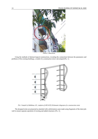 14 POLISH JOURNAL OF SCIENCE № 24, 2020
Photo.1 Stanchion
Using the methods of abstract-logical constructions, revealing the connections between the parameters and
problems of the existing buildings, a model of a construction strut is developed (Pic. 1).
Pic.1 (made by Rekhtina A.S., student of ASUACE) Schematic diagram of a construction strut
The designed struts are projected as attached with a deformation seam made using fragments of the sheet pile
wall to ensure separate operation of existing and added structures (Pic. 2).
 