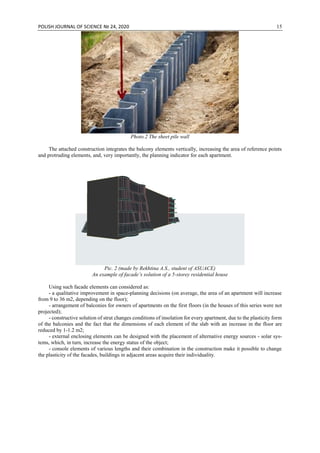 POLISH JOURNAL OF SCIENCE № 24, 2020 15
Photo.2 The sheet pile wall
The attached construction integrates the balcony elements vertically, increasing the area of reference points
and protruding elements, and, very importantly, the planning indicator for each apartment.
Pic. 2 (made by Rekhtina A.S., student of ASUACE)
An example of facade’s solution of a 5-storey residential house
Using such facade elements can considered as:
- a qualitative improvement in space-planning decisions (on average, the area of an apartment will increase
from 9 to 36 m2, depending on the floor);
- arrangement of balconies for owners of apartments on the first floors (in the houses of this series were not
projected);
- constructive solution of strut changes conditions of insolation for every apartment, due to the plasticity form
of the balconies and the fact that the dimensions of each element of the slab with an increase in the floor are
reduced by 1-1.2 m2;
- external enclosing elements can be designed with the placement of alternative energy sources - solar sys-
tems, which, in turn, increase the energy status of the object;
- console elements of various lengths and their combination in the construction make it possible to change
the plasticity of the facades, buildings in adjacent areas acquire their individuality.
 