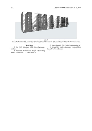 16 POLISH JOURNAL OF SCIENCE № 24, 2020
Pic.3
(made by Rekhtina A.S., student of ASUACE) One of the variants of the building model of the first mass series
References
1. Site 2GIS Astrakhan. URL: https://2gis.ru/as-
trakhan
2. Neufert E. Construction design // Publishing
house "Architecture - S". 2009.560 s.: Ill.
3. Sheet pile wall. URL: https://vector-shpunt.ru/
4. Article New life in old districts - material from
the ASUACE conference
 