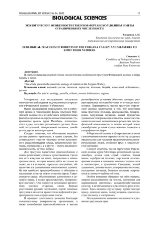 POLISH JOURNAL OF SCIENCE № 24, 2020 17
BIOLOGICAL SCIENCES
ЭКОЛОГИЧЕСКИЕ ОСОБЕННОСТИ ГРЫЗУНОВ ФЕРГАНСКОЙ ДОЛИНЫ И МЕРЫ
ОГРАНИЧЕНИЯ ИХ ЧИСЛЕННОСТИ
Умматов А.М.
Кандидат биологических наук, доцент
Андижанский государственный университет
ECOLOGICAL FEATURES OF RODENTS OF THE FERGANA VALLEY AND MEASURES TO
LIMIT THEIR NUMBERS
Ummatov A.
Candidate of biological science
Assistant Professor
Andijan State University
Аннотация
В статье освещены видовой состав, экологические особенности грызунов Ферганской долины и меры
борьбы с ними.
Abstract
This article presents the materials ecology of rodents in the Fergana Walley.
Ключевые слова: видовой состав, экология, парцелла, колония, борьба, зоонозный лейшманиоз,
регион.
Keywords: this article, ecology, parsella, colonia, zoonoz leishmanioz, regions.
Материалом для исследования послужили
многолетние наблюдения над численностью грызу-
нов в Ферганской долине (Узбекистан).
Наши исследования показывают, что в струк-
туре ареала и численности фауны грызунов Фер-
ганской долины под воздействием антропогенных
факторов произошли определенные изменения. Со-
кращаются ареалы сурка Мензбира, длиннохво-
стого сурка, полевки, реликтового суслика, боль-
шой, полуденной, тамарисковой песчанки, дикоб-
раза и других видов грызунов.
Следует отметить, что обогащение видового
состава региона произошло, в одних случаях, без
сознательного участия человека путем естествен-
ного расселения(серая крыса, краснохвостая пес-
чанка, слепушонка), а в других – путем акклимати-
зации(ондатра, нутрия, норка).
Для грызунов характерно приспособление к
самым различным условиям существования. Среди
них есть живущие на земле, полуводные и синан-
тропные виды, которые можно найти не только на
полях, но и в сельских, городских постройках, об-
щежитиях и в современных многоэтажных зданиях.
Из них наиболее приспособленных к обитанию в
населенных пунктах можно отметить серую, Турке-
станскую крысу, обыкновенную слепушонку и до-
мовую мышь, а также краснохвостую, тамариско-
вую песчанку. Они являются основными вредите-
лями посевов, огородов, садов. Зверьки
уничтожают урожай, загрязняют, портят пищевые
продукты и являются хранителями инфекций и рас-
пространителями в природных очагах.
В процессе длительного развития благодаря
относительному совершенству организации, а
также способности приспосабливаться к весьма
разнообразным условиям обитания, грызуны рас-
пространились по всем биотопам от степи до высо-
когорья. Характерность фауны грызунов Ферган-
ской долины заключается а том, что некоторые
виды грызунов: большая, краснохвостая, тамарис-
ковая, полуденная песчанки, малый тушканчик,
тушканчик Северцова представлены самостоятель-
ными подвидами, возникшими в результате геогра-
фической изменчивости, в основе которой лежат
своеобразные условия существования подвидов и
географических форм.
В Ферганской долине и её окрестностях в связи
с увеличением посевов зерновых культур создались
предпосылки для усиления вредоносности вышепе-
речисленных видов, особенно крыс и краснохво-
стой песчанки.
Следует отметить, что на территории Ферган-
ской долины сурок Мензбира, реликтовый суслик,
дикобраз, лесная соня, серый хомячок, лесная
мышь, серебристая полевка, киргизская полевка,
арчовая полевка в основном занимают горные леса
и высокогорье, а тушканчик Северцова, малый
тушканчик, домовая мышь, тамарисковая песчанка,
полуденная песчанка, большая песчанка встреча-
ются в глинисто-щебнистой зоне.
Особое внимание обращают на себя грызуны,
широко расселившиеся на землях, освоенных для
выращивания различных сельскохозяйственных
культур, и встречающиеся в различного рода стро-
ениях. Здесь назовем серую крысу, туркестанскую
крысу, домовую мышь, полевую мышь, краснохво-
стую песчанку и слепушонка.
Исследования по динамике численности и раз-
витию двух видов крыс
 
