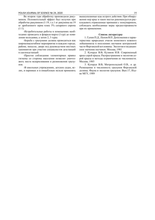 POLISH JOURNAL OF SCIENCE № 24, 2020 19
Во втором туре обработку производили раку-
мином. Положительный эффект был получен при
обработке ракумином (1:19, т.е.1 кг ракумина на 19
кг дробленного зерна плюс 5% сахарного сиропа
(1:1).
-Истребительные работы в помещениях необ-
ходимо проводить в феврале-марте (1тур) до появ-
ления молодняка, а затем 2, 3 туры.
-Борьба с грызунами должна проводиться как
широкомасштабное мероприятие в каждом городе,
районе, махалле, дворе под руководством местных
хакимиятов при участии специалистов дезстанций
и санэпидстанций.
-Простое соблюдение элементарных правил
гигиены со стороны населения позволит уничто-
жить места вскармливания и размножения грызу-
нов.
-В школьных учреждениях, детских садах, яс-
лях, в парниках и в пищеблоках нельзя применять
вышеуказанные яды острого действия. При обнару-
жении нор крыс в таких местах рекомендуется рас-
кладывать отравленные приманки с зоокумарином,
соблюдать необходимые меры предосторожности
при их применении.
Список литературы
1. Гунин П.Д., Попов В.П. Дополнения к харак-
теристике природных очагов зоонозного кожного
лейшманиоза в поселениях песчанок центральной
части Ферганской котловины. Экология и медицин-
ское значение песчанок. Москва, 1981
2. Кучерук В.В, Кузиков И.В. Современный
ареал серой крысы. Распространение и экология се-
рой крысы и методы ограничения ее численности.
Москва, 1985
3. Кучерук В.В, Митропольский О.В., и др.
Размещение и численность грызунов Ферганской
долины. Фауна и экология грызунов. Вып.17, Изд-
во МГУ, 1989
 