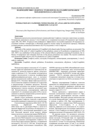 POLISH JOURNAL OF SCIENCE № 24, 2020 27
ВЗАИМОДЕЙСТВИЕ 2-НАФТОЛА ЭТАНОЛОМ НА ПАЛЛАДИЙСОДЕРЖАЩЕМ
МОРДЕНИТНОМ КАТАЛИЗАТОРЕ
Сулейманова П.В.
Диссертант кафедры нефтехимии и химической инженерии Сумгаитского государственного уни-
верситета, Республика Азербайджан
INTERACTION OF 2-NAPHTHOL WITH ETHANOL ON A PALLADIUM-CONTAINING
MORDENITE CATALYST
Suleymanova P.
Dissertant of the Department of Petrochemistry and Chemical Engineering, Sumgait State University, Re-
public of Azerbaijan
Аннотация
Приводятся результаты каталитического взаимодействия 2-нафтола этанолом в проточных условиях.
Установлена зависимость выхода 1-этил-2-нафтола от содержания палладия в Н-мордените при темпера-
турах 280, 320, 340°С. В присутствии выбранного эффективного палладийсодержащего Н-морденита ис-
следованo влияние температуры и объемной скорости подачи сырья на показатели процесса. Найдены
условия реакции для высокоселективного (82.5%) получения 1-этил-2-нафтола.
Abstract
The results of the catalytic interaction of 2-naphthol with ethanol under flowing conditions are presented. The
dependence of the yield of 1-ethyl-2-naphthol on the palladium content in H-mordenite at temperatures of 280,
320, 340°C was established. In the presence of the selected effective palladium-containing H-mordenite, the in-
fluence of temperature and volumetric feed rate on the process parameters was studied. The reaction conditions
were found for highly selective (82.5%) production of 1-ethyl-2-naphthol.
Ключевые слова: 2-нафтол,этанол, палладий, Н-морденит, концентрация, алкилирование, 1-этил-2-
нафтол, нафталин.
Keywords: 2-naphthol, ethanol, palladium, H-mordenite, concentration, alkylation, 1-ethyl-2-naphthol,
naphthalene.
Низкомолекулярные алкильные (С1-С2) произ-
водные нафтолов применяются в производстве ви-
таминов К, душистых веществ, красок, деэмульга-
торов и присадок (1-3). Эти ценные полупродукты
широко используются в качестве модификаторов
карбоамидоформальдегидных смол и улучшают
физико-механические свойства изделий из дерева и
фанеры (4-5). Этиловые эфиры нафтолов использу-
ются в качестве одоранта в моющих (6-7) средствах
и ароматизатора в пищевых продуктах. Поэтому
разработка получения этих ценных полупродуктов
органического синтеза является актуальнoй зада-
чей. Каталитическому алкилированию нафтолов
спиртами С1-С2 посвящено ряд работ (8-9), и иссле-
дования по данному направлению успешно продол-
жаются и усовершенствуются.
Данная статья посвящена изучению реакции
алкилирования 2-нафтола этанолом в присутствии
палладийсодержащего морденитного катализатора.
Синтетические мордениты (SiO2/Al2O3=18÷25)
получали обработкой Na-морденита
(SiO2:Al2O3=10) 1н. раствором NH4Cl, а затем 6-12
кратной обработкой полученного Н-морденита 2 н.
раствором НСl с последующей промывкой и суш-
кой. Палладий вводили путем ионного обмена
между цеолитом и водным раствором Pd(NH3)4Cl2.
Для исследования влияния содержания палла-
дия в цеолите Pd,Н-морденит на ее каталитические
свойства в реакции алкилирования 2-нафтола эта-
нолом были приготовлены образцы с содержанием
палладия 0,1; 0,5;1,0;1,5; 1,8% мас.. В качестве свя-
зующей добавки использовали псевдобелит (ПБ,
АlООН) производства ООО «Ишимбайский специ-
ализированный химический завод катализаторов»
(ОООИСХЗК) , имеющий следующие характери-
стики: содержание Na2О-0,05%, потери при прока-
ливании - 30,21%, размеры кристаллов-40-50нм.
Содержание связующего вещества в готовых ката-
лизаторах (в пересчете на Al2O3) cоставляло 25 мас
%.
Процесс алкилирования 2-нафтола этанолом
проводили на лабораторной установке проточного
типа с использованием кварцевого реактора при
температуре 280-360°С, объемной скорости подачи
жидкого сырья 0.5-1.5 ч-1
.
Опыты проводили с применением сырья в
мольном соотношении 2-нафтол-этанол=1:5. Про-
дукты реакции анализировали методом газовой
хроматографии. Методика анализа аналогичнa как
и в случае взаимодействия 1-нафтола с метанолом
и описана в работе (10). При алкилировании 2-
нафтола этанолом в присутствии Pd,Н-морденита
образуются 1-этил-2-нафтол, 3- и 4-этил-2
нафтолы, нафталин и его алкильные (С1-С2) произ-
водные. Предворительно исследована зависимость
выхода 1-этил-2-нафтола на взятый нафтол от со-
держания палладия в Н-мордените (SiO2/Al2O3=25)
Из рисунка видно, что активность катализа-
тора в Pd,Н-морденита растет с увеличением содер-
жания палладия. В большей мере это характерно
для получения 1-этил-2-нафтола в концентрациях
палладия 0,1-1,0 мас % в катализаторе. Повышение
содержания палладия выше 1,0 мас % не способ-
ствует увеличению выхода 1-этил-2-нафтола для
 