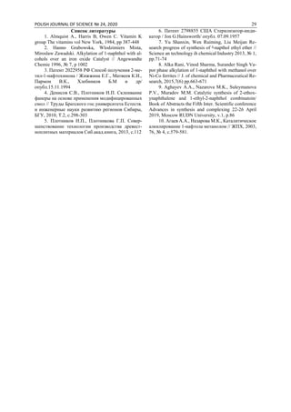 POLISH JOURNAL OF SCIENCE № 24, 2020 29
Список литературы
1. Almquist A., Harris B, Owen C. Vitamin K
group The vitamins vol New York, 1984, pp 387-448
2. Hanno Grabowska, Wlodzimiers Mista,
Miroslaw Zawadski. Alkylation of 1-naphthol with al-
cohols over an iron oxide Catalyst // Angewandte
Chemie 1996, № 7, p 1002
3. Патент 2022958 РФ Способ получения 2-ме-
тил-1-нафтохинона / Жижжина Е.Г., Матвеев К.И.,
Пармон В.К., Хлебников Б.М и др/
опубл.15.11.1994
4. Денисов С.В., Плотников Н.П. Склеивание
фанеры на основе применения модифицированных
смол // Труды Братского гос.университета Естеств.
и инженерные науки развитию регионов Сибиры,
БГУ, 2010, Т.2, с.298-303
5. Плотников Н.П., Плотникова Г.П. Совер-
шенствование технологии производства древест-
ноплитных материалов Сиб.акад.книга, 2013, с.112
6. Патент 2798855 США Стерилизатор-инди-
катор / Jon G.Hainsworth/ опубл. 07.09.1957
7. Yu Shanxin, Wen Ruiming, Liu Meijan Re-
search progress of synthesis of ᵝ-napthol ethyl ether //
Science an technology ih chemical Industry 2013, № 1,
pp.71-74
8. Alka Rani, Vinod Sharma, Surander Singh Va-
por phase alkylation of 1-naphthol with methanol over
Ni-Co ferrites // J. of chemical and Pharmaceutical Re-
search, 2015,7(6) pp.663-671
9. Aghayev A.A., Nazarova M.K., Suleymanova
P.V., Muradov M.M. Catalytic synthesis of 2-ethox-
ynaphthalene and 1-ethyl-2-naphthol combinatoin/
Book of Abstracts the Fifth Inter. Scientific conference
Advances in synthesis and complexing 22-26 April
2019, Moscow RUDN University, v.1, p.86
10. Агаев А.А., Назарова М.К., Каталитическое
алкилирование 1-нафтола метанолом // ЖПХ, 2003,
76, № 4, с.579-581.
 