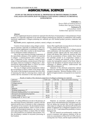 POLISH JOURNAL OF SCIENCE № 24, 2020 3
AGRICULTURAL SCIENCES
STUDY OF THE PHYSICOCHEMICAL PROPERTIES OF PROTEIN PRODUCTS FROM
COLLAGEN-CONTAINING RAW MATERIALS CONTAINING COMPLEX NUTRITIONAL
SUPPLEMENTS
Fatkhullaev A.,
Doctor (PhD) of Technical Sciences
Tashkent State Agrarian University,
Tashmatova M.
post-graduate student
Tashkent State Agrarian University
Abstract
Protein supplements based on animal raw materials form the basis of meat products. In the production of meat
products, it is especially important to use natural collagen-containing raw materials in combination with complex
nutritional supplements. Collagen-containing raw materials give the finished product juiciness, tenderness and
good taste.
Keywords: protein, supplements, products, natural, collagen, raw materials
Creation of meat products using collagen-contain-
ing raw materials, especially in combination with com-
plex nutritional supplements is promising. Collagen fi-
bers in terms of the effect exerted on the human body
can be attributed to ballast substances [1].
One of the main structure-forming components of
the intercellular substance of the studied raw materials
is collagen - a natural polymer with a complex struc-
ture. Composition of the connective tissue of bone,
scraps of meat and tendons, stroma (tissue) of the inter-
nal organs which are included in collagen type 1, char-
acterized by high-strength fibers, as well as an exten-
sive network of intermolecular cross-links.
The use of collagen protein preparations reduces
the accumulation of heavy metals in the human body.
The results of the biological assessment show the effect
of cleansing the body by removing heavy metals and
confirm that the enrichment of the meat product with
dietary fiber significantly increases the level of removal
of heavy metals from the body [2].
Conducted studies on the use of collagen protein
with combination with food additives from Jerusalem
artichoke powder indicate that the meat product en-
riched with dietary fiber effectively protects the body
from the accumulation of heavy metals. Since Jerusa-
lem artichoke powder in its composition contains a
complex of vitamins and minerals, inulin, which in-
creases the hemoglobin content in the blood, helps to
improve the absorption of calcium and prevents the de-
velopment of diabetes mellitus, cardiovascular and
other different diseases [3].
Indicators of the chemical composition indicate
that such raw materials have high functional and tech-
nological properties. Moisture-binding ability is at a
high level (approximately corresponds to raw meat) (ta-
ble 1).
Table 1
Results of studies of the chemical composition of collagen-containing raw materials
Indicator Cattle scar Cattle lips Meat and tendon trimming
Content in %
Collagen protein 16,54 23,78 27,80
Moisture 79,61 62,27 67,00
Fat 2,82 8,43 10,10
Minerals 0,54 0,52 0,58
Welding temperature, С0
66,00 - 60,40
Moisture-binding ability,% to total moisture 54,00 76,10 93,30
Structural and mechanical properties
Сutoff voltage, Q.104 80,70 - -
Сutting work, A. 10-2 J / m2 42,50 - -
The existing differences are due to the presence of
free and bound moisture (adsorption, osmotic) with the
material and the ratio of moisture to other components.
The purpose of our research is the development of tech-
nologies for protein products, which, in terms of func-
tional and technological properties, are close to meat,
and in physiological effects, to dietary fiber for further
use in the production of combined meat products. Fur-
ther developing a method of enzymatic processing of
beef tendons.
Selection of enzymatic preparations of colla-
genase (from crab hepatopancreas) and papain was car-
ried out taking into account their activity (especially
with respect to collagen), the optimum pH and the pos-
sibility of industrial use. Collagenase treatment was ef-
fective at 120 ° C and reduced the possibility of micro-
biological risk.
The raw material was preliminarily crushed, sub-
jected to treatment with aqueous solutions of the en-
zyme at a concentration of from 0.01 to 0.20%, the pro-
cessing time was 4 hours, and the liquid coefficient was
 