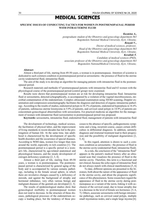 30 POLISH JOURNAL OF SCIENCE № 24, 2020
MEDICAL SCIENCES
SPECIFIC ISSUES OF CONDUCTING TACTICS FOR WOMEN IN POSTMENOPAUSAL PERIOD
WITH INTRAUTERINE FLUID
Kuzmina А.,
postgraduate student of the Obstetrics and gynecology department №3
Bogomolets National Medical University, Kyiv, Ukraine,
Benyuk V.,
Doctor of medical sciences, professor,
Head of the Obstetrics and gynecology department №3
Bogomolets National Medical University, Kyiv, Ukraine,
Kovaliuk T.
Candidate of medical sciences (PhD),
associate professor of the Obstetrics and gynecology department №3
Bogomolets NationalMedical University, Kyiv, Ukraine,
Abstract
Almost a third part of life, starting from 49-50 years, a woman is in postmenopause. Attention of scientist is
dedicated to such common condition in postmenopausal period as serosometra - the presence of fluid in the uterine
cavity (endometrial fluid, intrauterine fluid).
The aim of the study is to develop an algorithm for managing patients with intrauterine fluid in the postmen-
opausal period.
Research materials and methods: 67 postmenopausal patients with intrauterine fluid and 63 women with the
physiological course of the postmenopausal period (control group) were examined.
Results were shown that postmenopausal women are at risk for developing intrauterine fluid. Intrauterine
fluid or serosometra, detected echographically, is accompanied by a violation of the vaginal microbiocenosis, mi-
crobial contamination of the endometrium. Complex ultrasound examination using 3D/4D scanning, Doppler ex-
amination and compression sonoelastography facilitates the diagnosis and detection of organic intrauterine pathol-
ogy. According to the results of studies, endometrial polyps in 34.3% of patients, endometrial hyperplasia in 16.4%
of patients, submucous uterine leiomyoma in 5.9% of patients, and cervical canal polyps in 14.9% of patients are
concomitant gynecological abnormalities with serosometra. For practical medicine an algorithm for the manage-
ment of women with intrauterine fluid (serosometra) in postmenopausal period was proposed.
Keywords: serosometra, intrauterine fluid, endometrial fluid, management of patients with intrauterine fluid
The development of technology, medical science,
the facilitation of physical labor, and the improvement
of living standards in recent decades has led to the pro-
longation of human life. At the same time, late adult-
hood is characterized by the development of specific
health disorders and the occurrence of special diseases.
According to WHO data, women live longer than men
around the world, especially in rich countries [1]. The
postmenopausal period is a specific period in a wom-
an's life, characterized by age-related anatomical and
physiological features, and the steady development of
estrogen deficiency syndrome [2, 3, 4].
Almost a third part of life, starting from 49-50
years, a woman is in postmenopause. The postmeno-
pausal period is characterized by general aging of the
body and is accompanied by various somatic pathol-
ogy, including in the female sexual sphere, in which
there are involutive changes caused by a deficiency of
steroids, and against the background of atrophy and
hormonal imbalance, very often various benign and
malignant diseases of the genitals are developed [2, 3].
The results of epidemiological studies show that
gynecological morbidity in postmenopausal women
does not tend to decrease. In the structure of these dis-
eases, pathological processes of the endometrium oc-
cupy a leading place, but the tendency of these pro-
cesses to the absence of specific, pathognomonic symp-
toms and a long, recurrent course, causes certain diffi-
culties in differential diagnosis. In addition, untimely
diagnosis and irrational treatment lead to their progres-
sion and the possibility of malignant degeneration [2,
5, 6].
In this regard, attention is drawn to such a com-
mon condition as serosometra - the presence of fluid in
the uterine cavity (endometrial fluid, intrauterine fluid).
As a rule, the conclusion of the "intrauterine fluid"
appears in the patient's medical history after an ultra-
sound scan that visualizes the presence of fluid in the
uterine cavity. Therefore, this term is a functional and
not clinical, because the echo-signs of intrauterine fluid
do not always match with clinical manifestations [5, 6]
To date, different opinions are presented in the lit-
erature, both about the nature of the appearance of fluid
in the uterine cavity, and about the prognostic signifi-
cance of this phenomenon. Some researchers regard the
appearance of fluid in the uterine cavity during post-
menopause as a variant of the norm, linking it with oc-
clusion of the cervical canal, due to tissue atrophy due
to a decrease in the level of female sex hormones. [5, 6,
7]. Others, associate serosometra with benign intrauter-
ine pathology, such as cervical canal polyps, multiple
small myomatous nodes, and a single large myoma [6].
 