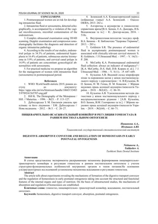 POLISH JOURNAL OF SCIENCE № 24, 2020 33
CONCLUSIONS
1. Postmenopausal women are at risk for develop-
ing intrauterine fluid.
2. Intrauterine fluid or serosometra, detected echo-
graphically, is accompanied by a violation of the vagi-
nal microbiocenosis, microbial contamination of the
endometrium.
3. Complex ultrasound examination using 3D/4D
scanning, Doppler examination and compression sono-
elastography facilitates the diagnosis and detection of
organic intrauterine pathology
4. According to the results of our studies, endome-
trial polyps in 34.3% of patients, endometrial hyper-
plasia in 16.4% of patients, submucous uterine leiomy-
oma in 5.9% of patients, and cervical canal polyps in
14.9% of patients are concomitant gynecological ab-
normalities with serosometra.
5. For practical medicine we propose an algorithm
for the management of women with intrauterine fluid
(serosometra) in postmenopausal period.
References
1. WHO: World health statistic 2019, режим до-
ступу до документу:
https://apps.who.int/iris/bitstream/handle/10665/32483
5/9789241565707-eng.pdf
2. Hill K. The Demography of the Menopause /
Hill. // Maturitas. – 1996. – №23. – P. 113–127.
3. Дубоссарська З. М. Еволюція уявлень про
клімакс та його лікування / З.М. Дубоссарська //
Нова медицина. – 2012. – № 5. – С. 26–27.
4. Зелинский А.А. Климактерический период
(избранные главы)/ А.А. Зелинский. – Одесса:
ОКФА, 2013: 242 с.
5. Алгоритмы в акушерстве и гинекологии:
справочник врача/[В.А. Бенюк, Е.А. Дындарь, И.Б.
Венцковская та ін.] – К.: Доктор-медиа, 2016. –
510с.
6. Внутриматочная патология / под ред. проф.
В.А. Бенюка – К: Библиотека "Здоровье Украины",
2013. – 203 с.
7. Goldstein S.R. The presence of endometrial
fluid in asymptomatic postmenopausal women is
associated with clinically relevant cervical stenosis/ S.
R. Goldstein. // J Ultrasound Med. – 1997. – V. 16(3) –
Р. 208.
8. McCarthy K.A. Postmenopausal endometrial
fluid collection: always an indicator of malignancy? /
[K.A. McCarthy, D.A. Hall, D.B. Kopans et. al.]. // J.
Ultrasound Med. – 1986. – V. 5(11). – P. 647–649.
9. Кузьміна А.В. Видовий склад мікрофлори
піхви та порожнини матки у жінок постменопауза-
льного періоду з серозометрою / A. В.Кузьміна, В.
О. Бенюк, Н. М. Гичка, Н. М. Ковалюк. // Збірник
наукових праць асоціації акушерів-гінекологів Ук-
раїни. – 2018. – №2(42). – С. 86–91.
10. Кузьміна А.В. Удосконалення методів діа-
гностики у жінок постменопаузального періоду з
внутрішньоматковою рідиною / [A.В. Кузьміна,
В.О. Бенюк, В.М. Гончаренко та ін.]. // Збірник на-
укових праць асоціації акушерів-гінекологів Укра-
їни. – 2019. – №2(44). – С. 66–71.
ПИЩЕВАРИТЕЛЬНО-ВСАСЫВАТЕЛЬНЫЙ КОНВЕЙЕР И РЕГУЛЯЦИЯ ГОМЕОСТАЗА В
РАННЕМ ПОСТНАТАЛЬНОМ ОНТОГЕНЕЗЕ
Нишанова А.А.,
Юлдашев А.Ю.
Ташкентский государственный стоматологический институт
DIGESTIVE-ABSORPTIVE CONVEYOR AND REGULATION OF HOMEOSTASIS IN EARLY
POSTNATAL ONTOGENESIS
Nishanova A.,
Yuldashev A.
Tashkent State Dental Institute
Аннотация
В статье представлены эксперименты раскрывающие механизмы формирования пищеварительно-
транспортного конвейера и регуляция гомеостаза в раннем постнатальном онтогенезе с учетом
структурно-функциональных особенностей внутренних органов и типов питания.На основании
ультраструктурных исследований установлены механизмы всасывания и регуляции гомеостаза.
Abstract
The article tells about experiments revealing the mechanisms of formation of the digestive transport conveyor
and the regulation of homeostasis in early postnatal ontogenesis taking into account the structural and functional
features of the internal organs and types of nutrition. On the basis of ultrastructural studies, the mechanisms of
absorption and regulation of homeostasis are established.
Ключевые слова: гомеостаз, пищеварительно- транспортный конвейер, всасывание, постнатальный
онтогенез.
Keywords: homeostasis, digestive transport conveyor, absorption, postnatal ontogenesis.
 