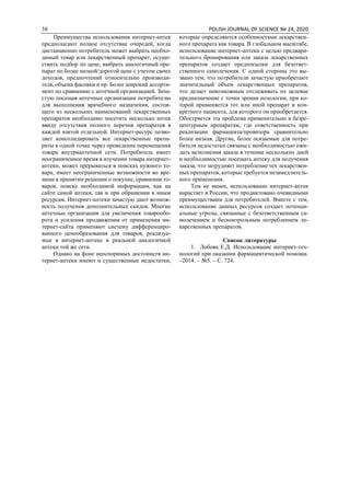 38 POLISH JOURNAL OF SCIENCE № 24, 2020
Преимущества использования интернет-аптек
предполагают полное отсутствие очередей, когда
дистанционно потребитель может выбрать необхо-
димый товар или лекарственный препарат, осуще-
ствить подбор по цене, выбрать аналогичный пре-
парат по более низкой/дорогой цене с учетом своих
доходов, предпочтений относительно производи-
теля, объема фасовки и пр. Более широкий ассорти-
мент по сравнению с аптечной организацией. Зача-
стую посещая аптечные организации потребителю
для выполнения врачебного назначения, состоя-
щего из нескольких наименований лекарственных
препаратов необходимо посетить несколько аптек
ввиду отсутствия полного перечня препаратов в
каждой взятой отдельной. Интернет-ресурс позво-
ляет консолидировать все лекарственные препа-
раты в одной точке через проведение перемещения
товара внутриаптечной сети. Потребитель имеет
неограниченное время в изучении товара интернет-
аптеки, может прерываться в поисках нужного то-
вара, имеет неограниченные возможности во вре-
мени в принятии решении о покупке, сравнении то-
варов, поиске необходимой информации, как на
сайте самой аптеки, так и при обращении к иным
ресурсам. Интернет-аптеки зачастую дают возмож-
ность получения дополнительных скидок. Многие
аптечные организация для увеличения товарообо-
рота и усиления продвижения от применения ин-
тернет-сайта применяют систему дифференциро-
ванного ценообразования для товаров, реализуе-
мые в интернет-аптеке и реальной аналогичной
аптеки той же сети.
Однако на фоне неоспоримых достоинств ин-
тернет-аптеки имеют и существенные недостатки,
которые определяются особенностями лекарствен-
ного препарата как товара. В глобальном масштабе,
использование интернет-аптеки с целью предвари-
тельного бронирования или заказа лекарственных
препаратов создает предпосылки для безответ-
ственного самолечения. С одной стороны это вы-
звано тем, что потребители зачастую приобретают
значительный объем лекарственных препаратов,
что делает невозможным отслеживать их целевое
предназначение с точки зрения нозологии, при ко-
торой применяется тот или иной препарат и кон-
кретного пациента, для которого он приобретается.
Обостряется эта проблема применительно к безре-
цептурным препаратам, где ответственность при
реализации фармацевта/провизора сравнительно
более низкая. Другие, более осязаемые для потре-
бителя недостатки связаны с необходимостью ожи-
дать исполнения заказа в течение нескольких дней
и необходимостью посещать аптеку для получения
заказа, что затрудняет потребление тех лекарствен-
ных препаратов, которые требуется незамедлитель-
ного применения.
Тем не менее, использование интернет-аптек
нарастает в России, что продиктовано очевидными
преимуществами для потребителей. Вместе с тем,
использование данных ресурсов создает потенци-
альные угрозы, связанные с безответственным са-
молечением и бесконтрольным потреблением ле-
карственных препаратов.
Список литературы
1. Лобова Е.Д. Использование интернет-тех-
нологий при оказании фармацевтической помощи.
–2014. – №5. – С. 724.
 