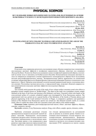 POLISH JOURNAL OF SCIENCE № 24, 2020 39
PHYSICAL SCIENCES
ИССЛЕДОВАНИЕ НОВЫХ КЕРАМИЧЕСКИХ МАТЕРИАЛОВ, ПОЛУЧЕННЫХ НА ОСНОВЕ
ЗОЛЫ ЕКИБАСТУЗСКОГО УГЛЯ МЕТОДОМ РЕНТГЕНОФЛУОРЕСЦЕНТНОГО АНАЛИЗА
Баймолда Д.,
Казахский Национальный Педагогический университет им. Абая, Казахстан
Чехак Т.,
Чешский Технический университет в Праге, Чехия
Кулбек М.К.,
Казахский Национальный Педагогический университет им. Абая, Казахстан
Хамраев Ш.И.,
Казахский Национальный Педагогический университет им. Абая, Казахстан
Ерженбек Б.
Казахский Национальный Педагогический университет им. Абая, Казахстан
INVESTIGATION OF NEW CERAMIC MATERIALS OBTAINED BASED ON THE ASH OF THE
YEKIBASTUS COAL BY X-RAY FLUORESCENCE ANALYSIS
Baimolda D.,
Abay University, Almaty, Kazakhstan
Ceсhak T.,
Czech Technical University in Prague, Czech Republic
Kulbek M.,
Abay University, Almaty, Kazakhstan
Khamraev Sh.,
Abay University, Almaty, Kazakhstan
Yerzhenbek B.
Abay University, Almaty, Kazakhstan
Аннотация
В научной статье приведены результаты исследования новых объемно-поверхностных концентриче-
ски-зональных цветовых эффектов в полифазных керамических образцах, известных под названием
«Кольца Кулбека». В качестве объекта исследования служил полифазный керамический образец, получен-
ный на основе золы от сжигания угля Екибастузского бассейна. Концентрически-зональные цветовые по-
лосы на поверхности поперечного сечения керамического цилиндрического образца были исследованы
методом рентгенофлуоресцентного анализа. Экспериментальные работы проводились на специальной
установке лаборатории факультета Ядерной физики и физической инженерии Чешского технического уни-
верситета (г. Прага). Проведен качественный и количественный сравнительный анализ, полученных рент-
ген спектров. Полученные научные результаты, в определенной мере, позволяют объяснить природу но-
вых концентрически-зональных цветовых эффектов в исследуемых образцах.
Abstract
The scientific article presents the results of the study of new volume-surface concentric-zonal color effects in
polyphase ceramic samples known as "Kulbek Rings". The object of the study was a polyphase ceramic sample
obtained on the basis of ash from coal burning in the Ekibastuz coal basin. Concentric-zonal color bands on the
cross-sectional surface of a ceramic cylindrical sample were investigated by X-ray fluorescence analysis. The
experimental work was carried out at a special facility of the laboratory of the faculty of Nuclear physics and
physical engineering of the Czech technical University in Prague. A comparative qualitative and quantitative
analysis of the obtained X-ray fluorescence spectra was carried out. The obtained scientific results, to a certain
extent, allow to explain the nature of the new concentric-zonal color effects in the studied samples.
Ключевые слова: керамика; рентгенофлуоресцентный анализ; обжиг; цветовые эффекты; образец;
спектры; элементы; оксиды.
Keywords: ceramics; X-ray fluorescence analysis; firing; color effects; sample; spectra; elements; oxides.
Проблемы утилизации различных отходов
промышленности является актуальной задачей ми-
рового масштаба. Рациональное использование
вторичных ресурсов имеет большое научно-техно-
логическое, промышленное и экологическое значе-
ние. Настоящее время в этом направлении в ряде
развитых стран мира накоплен определенный опыт.
Однако проблемы утилизации многомиллионных
тон отходов промышленности на сегодняшний
день не решены на должном уровне. Одним из ис-
точников многотоннажных отходов является теп-
лоэнергетическая промышленность. Вопросами
утилизации отходов теплоэнергетической промыш-
ленности, в частности, зол и шлаков тепловых элек-
тростанции (ТЭС) занимаются во многих странах
 