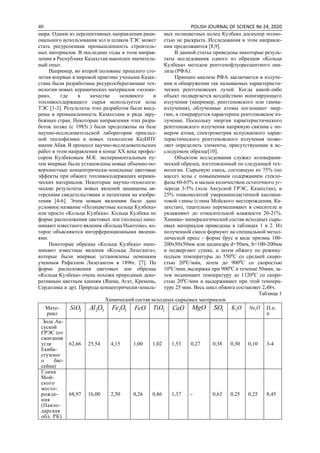 40 POLISH JOURNAL OF SCIENCE № 24, 2020
мира. Одним из перспективных направлении раци-
онального использования зол и шлаков ТЭС может
стать ресурсоемкая промышленность строитель-
ных материалов. В последние годы в этом направ-
лении в Республике Казахстан накоплен значитель-
ный опыт.
Например, во второй половине прошлого сто-
летия впервые в мировой практике учеными Казах-
стана были разработаны ресурсосберегающие тех-
нологии новых керамических материалов «золоке-
рам», где в качестве основного и
топливосодержащего сырья используется золы
ТЭС [1-3]. Результаты этих разработок были внед-
рены в промышленность Казахстана и ряда зару-
бежных стран. Некоторые направления этих разра-
боток позже (с 1985г.) были продолжены на базе
научно-исследовательской лаборатории приклад-
ной теплофизики и новых технологии КазНПУ
имени Абая. В процессе научно-исследовательских
работ в этом направлении в конце ХХ века профес-
сором Кулбековым М.К. экспериментальным пу-
тем впервые были установлены новые объемно-по-
верхностные концентрически-зональные цветовые
эффекты при обжиге топливосодержащих керами-
ческих материалов. Некоторые научно-технологи-
ческие результаты новых явлений защищены ав-
торскими свидетельствами и патентами на изобре-
тения [4-6]. Этим новым явлениям было дано
условное название «Полицветные кольца Кулбека»
или просто «Кольца Кулбека». Кольца Кулбека по
форме расположения цветовых зон (полосы) напо-
минают известного явления «Кольца Ньютона», ко-
торое объясняются интерференционными явлени-
ями.
Некоторые образцы «Кольца Кулбека» напо-
минают известные явления «Кольца Лизеганга»,
которые были впервые установлены немецким
ученным Рафаэлом Лизегангом в 1896г. [7]. По
форме расположения цветовых зон образцы
«Кольца Кулбека» очень похожи природным деко-
ративным цветным камням (Яшма, Агат, Кремень,
Сердолика и др). Природа концентрически-зональ-
ных полицветных колец Кулбека досихпор полно-
стью не раскрыта. Исследования в этом направле-
нии продолжаются [8,9].
В данной статье приведены некоторые резуль-
таты исследования одного из образцов «Кольца
Кулбека» методом рентгенофлуоресцентного ана-
лиза (РФА).
Принцип анализа РФА заключается в излуче-
нии и обнаружении так называемых характеристи-
ческих рентгеновских лучей. Когда какой-либо
объект подвергается воздействию ионизирующего
излучения (например, рентгеновского или гамма-
излучения), облученные атомы поглощают энер-
гию, и генерируется характерное рентгеновское из-
лучение. Поскольку энергия характеристического
рентгеновского излучения напрямую связана с но-
мером атома, спектрометрия испускаемого харак-
теристического рентгеновского излучения позво-
ляет определить элементы, присутствующие в ис-
следуемом образце[10].
Объектом исследования служил золокерами-
ческий образец, изготовленный по следующей тех-
нологии. Сырьевую смесь, состоящую из 75% (по
массе) золы с повышенным содержанием стекло-
фазы 60-65% и малым количеством остаточного уг-
лерода 3-5% (зола Аксуской ГРЭС, Казахстан), и
25% тонкомолотой умереннопластичной каолини-
товой глины (глина Мойского месторождения, Ка-
захстан), тщательно перемешивают в смесителе и
увлажняют до относительной влажности 20-21%.
Химико- минералогический состав исходных сырь-
евых материалов приведены в таблицах 1 и 2. Из
полученной смеси формуют на специальной метал-
лической пресс - форме брус в виде призмы 100-
200х50х50мм или цидиндра d=50мм, h=100-200мм
и подвергают сушке, а затем обжигу по режиму:
подъем температуры до 5500
С со средней скоро-
стью 200
С/мин, затем до 9000
С со скоростью
100
С/мин, выдержка при 9000
С в течение 50мин, за-
тем поднимают температуру до 11200
С со скоро-
стью 200
С/мин и выдерживают при этой темпера-
туре 25 мин. Весь цикл обжига составляет 2,48ч.
Таблица 1
Химический состав исходных сырьевых материалов
Мате-
риал
2SiO 32OAl 32OFe FeO 2TiO CaO MgO 3SO OK2 ONa2 П.п.
п
Зола Ак-
суской
ГРЭС (от
сжигания
угля
Екиба-
стузског
о бас-
сейна)
62,66 25,54 4,15 1,00 1,02 1,53 0,27 0,38 0,30 0,10 3-4
Глина
Мой-
ского
место-
рожде-
ния
(Павло-
дарская
обл. РК)
68,97 16,00 2,50 0,26 0,86 1,37 - 0,63 0,25 0,25 8,45
 