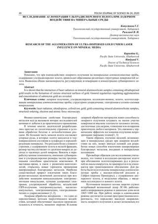 48 POLISH JOURNAL OF SCIENCE № 24, 2020
ИССЛЕДОВАНИЕ АГЛОМЕРАЦИИ УЛЬТРАДИСПЕРСНОГО ЗОЛОТА ПРИ ЛАЗЕРНОМ
ВОЗДЕЙСТВИИ НА МИНЕРАЛЬНЫЕ СРЕДЫ
Капустина Г.Г.
Тихоокеанский государственный университет, Хабаровск
Римлянд В. И.
Доктор технических наук
Тихоокеанский государственный университет, Хабаровск
RESEARCH OF THE AGLOMERATION OF ULTRA-DISPERSED GOLD UNDER LASER
INFLUENCE ON MINERAL MEDIA
Kapustina G.,
Pacific State University, Khabarovsk
Rimlyand V.
Doctor of Technical Sciences
Pacific State University, Khabarovsk
Аннотация
Показано, что при взаимодействии лазерного излучения на минеральные алюмосиликатные пробы,
содержащие ультрадисперсное золото, происходит образование различных структурных поверхностей зо-
лота. Выявлены общие закономерности, регулирующие агломерацию и концентрацию субмикронного зо-
лота.
Abstract
It is shown that the interaction of laser radiation on mineral aluminosilicate samples containing ultradispersed
gold results in the formation of various structural surfaces of gold. General regularities regulating agglomeration
and concentration of submicron gold are revealed.
Ключевые слова: лазерное излучение, ультрадисперсное, коллоидно-ионное, золото, золотосодер-
жащие минеральные алюмосиликатные пробы, структурное упорядочение, электронная и атомно-силовая
микроскопия.
Keywords: laser radiation, ultradisperse, colloid-ion, gold, gold-containing mineral aluminosilicate samples,
structural ordering, electron and atomic force microscopy.
Физико-химические свойствам благородных
металлов всегда вызывали интерес исследователей
начиная от добычи и до практического применения.
В течение многих десятилетий разрабатыва-
лись простые по геологическому строению и усло-
виям обработки богатые и легкообогатимые рос-
сыпи. Но большая часть запасов золота составляет
упорные руды, в которых золото находится в тон-
ковкрапленном состоянии в сульфидах и породооб-
разующих минералах. Это россыпи более сложного
строения, с содержанием золота в мелкой фракции,
размер частиц составляет от десятков микрон до де-
сятых и тысячных долей микрона. Вовлечь в пере-
работку ценные компоненты, имеющие субмикрон-
ные и ультрадисперсные размеры частиц традици-
онными способами практически невозможно. В
настоящее время, в связи с развитием нанотехно-
логий, открылись новые горизонты применения
наноразмерных благородных металлов. Наиболее
существенный прирост извлечения таких благо-
родно-метальных включений достигается при воз-
действии мощными наносекундными электромаг-
нитными импульсами, пучками ускоренных элек-
тронов, ультразвуковой обработки, воздействий
СВЧ-излучения, электроимпульсных, магнитно-
импульсных, электрохимических, электродинами-
ческих и ударно-волновых [1, 2].
Лазерная обработка материалов – это один из
перспективных методов энергетического воздей-
ствия, который обеспечивает высокую производи-
тельность и точность, экономит энергию. В основе
лазерной обработки материалов лежит способность
лазерного излучения создавать на малом участке
поверхности высокие плотности теплового потока,
достаточные для нагрева, плавления или испарения
практически любого материала. Это связанно с тер-
мическим эффектом поглощения излучения непро-
зрачными твердыми телами[1, 3].
Таким образом, изучение явлений, возникаю-
щих в минеральных средах при лазерном воздей-
ствии на них, может явиться основой для разра-
ботки новых способов извлечения наноразмерных
благородных металлов, входящих в минеральные
ассоциации.
При выборе образцов для исследования учиты-
валось, что тонкое и коллоидно-дисперсное золото
при обогащении золотосодержащих руд и россы-
пей не амальгамируется, не цианируется и не извле-
кается при гравитационном обогащении. Для ра-
боты были подготовлены минеральные алюмосили-
катные пробы с высокоглинистой россыпи р.
Гайфон (верхнее Приамурье), с содержанием дис-
персного золота, и модельные образцы, с введе-
нием коллоидного и ионного золота.
Источником мощного потока энергии служил
иттербиевый волоконный лазер ЛС-06, работаю-
щий в непрерывном режиме в диапазоне длин волн
1065÷1080 нм. При работе лазера в одномодовом
режиме достигается полная пространственная коге-
рентность, что определяет высокую направлен-
ность лазерного излучения и делает возможным его
 